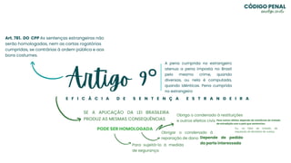 Artigo 9°
E F I C Á C I A D E S E N T E N Ç A E S T R A N G E I R A
A pena cumprida no estrangeiro
atenua a pena imposta no Brasil
pelo mesmo crime, quando
diversas, ou nela é computada,
quando idênticas. Pena cumprida
no estrangeiro
Art. 781. DO CPP As sentenças estrangeiras não
serão homologadas, nem as cartas rogatórias
cumpridas, se contrárias à ordem pública e aos
bons costumes.
SE A APLICAÇÃO DA LEI BRASILEIRA
PRODUZ AS MESMAS CONSEQUÊNCIAS
PODE SER HOMOLOGADA
Para sujeitá-lo à medida
de segurança
Obrigar o condenado à
reparação de dano Depende de pedido
da parte interessada
Obriga o condenado à restituições
e outros efeitos civis Para outros efeitos depende da existência de tratado
de extradição com o país que sentenciou
Ou, na falta de tratado, de
requisição do Ministério de Justiça
CÓDIGO PENAL
@evelyn_cmelo
 