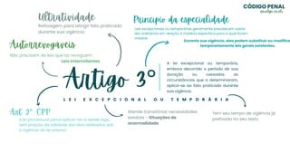 Artigo 3°
L E I E X C E P C I O N A L O U T E M P O R Á R I A
A lei excepcional ou temporária,
embora decorrido o período de sua
duração ou cessadas as
circunstâncias que a determinaram,
aplica-se ao fato praticado durante
sua vigência.
Art. 2°, CPP
A lei processual penal aplicar-se-á desde logo,
sem prejuízo da validade dos atos realizados sob
a vigência da lei anterior
Atende transitórias necessidades
estatais - Situações de
anormalidade
Autorrevogáveis
Não precisam de leis que as revoguem
Leis Intermitentes
Ultratividade
Retroagem para atingir fato praticado
durante sua vigência
Princípio da especialidade
Leis excepcionais ou temporárias geralmente prevalecem sobre
leis ordinárias em relação à matéria específica para a qual foram
criadas.
Durante sua vigência, elas podem substituir ou modifica
temporariamente leis gerais existentes.
Tem seu tempo de vigência já
prefixado no seu texto
CÓDIGO PENAL
@evelyn_cmelo
 
