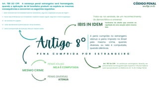 Artigo 8°
P E N A C U M P R I D A P O R E S T R A N G E I R O
A pena cumprida no estrangeiro
atenua a pena imposta no Brasil
pelo mesmo crime, quando
diversas, ou nela é computada,
quando idênticas.
MESMO CRIME
PENAS DIVERSAS
PENAS IGUAIS
ATENUA
NELA É COMPUTADA
IBIS IN IDEM
Trata-se, na verdade, de um reconhecimento
do democrático e universal
Fenômeno do direito que consiste na
repetição de uma sanção sobre mesmo
fato
Art. 787 Do CPP. As sentenças estrangeiras deverão ser
previamente homologadas pelo Supremo Tribunal Federal
para que produzam os efeitos do art. 7o do Código Penal.
I - estar revestida das formalidades externas necessárias, segundo a legislação do país de origem;
II - haver sido proferida por juiz competente, mediante citação regular, segundo a mesma legislação;
III - ter passado em julgado;
IV - estar devidamente autenticada por cônsul brasileiro;
V - estar acompanhada de tradução, feita por tradutor públic
Art. 788 DO CPP. A sentença penal estrangeira será homologada,
quando a aplicação da lei brasileira produzir na espécie as mesmas
consequências e concorrem os seguintes requisitos:
CÓDIGO PENAL
@evelyn_cmelo
 