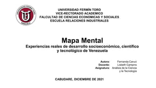 Mapa Mental
Experiencias reales de desarrollo socioeconómico, científico
y tecnológico de Venezuela
CABUDARE, DICIEMBRE DE 2021
UNIVERSIDAD FERMÍN TORO
VICE-RECTORADO ACADEMICO
FALCULTAD DE CIENCIAS ECONOMICAS Y SOCIALES
ESCUELA RELACIONES INDUSTRIALES
Autora: Fernanda Caruci
Docente: Lisbeth Campins
Asignatura: Análisis de la Ciencia
y la Tecnología
 