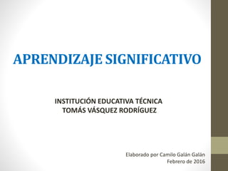 APRENDIZAJE SIGNIFICATIVO
INSTITUCIÓN EDUCATIVA TÉCNICA
TOMÁS VÁSQUEZ RODRÍGUEZ
Elaborado por Camilo Galán Galán
Febrero de 2016
 