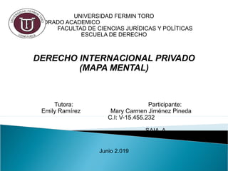 UNIVERSIDAD FERMIN TORO
VICE RECTORADO ACADEMICO
FACULTAD DE CIENCIAS JURÍDICAS Y POLÍTICAS
ESCUELA DE DERECHO
 
DERECHO INTERNACIONAL PRIVADO
(MAPA MENTAL)
 
Tutora: Participante:
Emily Ramírez Mary Carmen Jiménez Pineda
C.I: V-15.455.232
SAIA A
Junio 2.019
 
