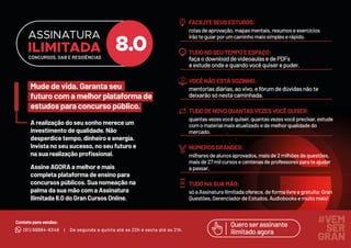 A realização do seu sonho merece um
investimento de qualidade. Não
desperdice tempo, dinheiro e energia.
Invista no seu sucesso, no seu futuro e
na sua realização proﬁssional.
Assine AGORA a melhor e mais
completa plataforma de ensino para
concursos públicos. Sua nomeação na
palma da sua mão com a Assinatura
Ilimitada 8.0 do Gran Cursos Online.
Mude de vida. Garanta seu
futuro com a melhor plataforma de
estudos para concurso público.
(61) 99884-6348
Contatoparavendas:
| De segunda a quinta até as 22h e sexta até as 21h.
Queroserassinante
ilimitadoagora
#VEM
SER
GRAN
FACILITESEUSESTUDOS:
rotasdeaprovação,mapasmentais,resumoseexercícios
irãoteguiarporumcaminhomaissimpleserápido.
TUDONOSEUTEMPOEESPAÇO:
façaodownloaddevideoaulasedePDFs
eestudeondeequandovocêquiserepuder.
VOCÊNÃOESTÁSOZINHO:
mentoriasdiárias,aovivo,efórumdedúvidasnãote
deixarãosónestacaminhada.
TUDODENOVOQUANTASVEZESVOCÊQUISER:
quantasvezesvocêquiser,quantasvezesvocêprecisar,estude
comomaterialmaisatualizadoedemelhorqualidadedo
mercado.
NÚMEROSGRANDES:
milharesdealunosaprovados,maisde2milhõesdequestões,
maisde27milcursosecentenasdeprofessoresparateajudar
apassar.
TUDONASUAMÃO:
sóaAssinaturaIlimitadaoferece,deformalivreegratuita:Gran
Questões,GerenciadordeEstudos,Audiobooksemuitomais!
ASSINATURA
ILIMITADA
CONCURSOS, OAB E RESIDÊNCIAS
 