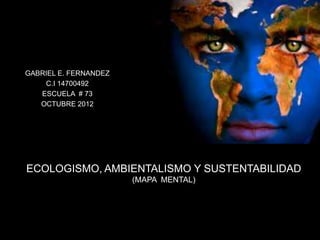 GABRIEL E. FERNANDEZ
    C.I 14700492
   ESCUELA # 73
   OCTUBRE 2012




ECOLOGISMO, AMBIENTALISMO Y SUSTENTABILIDAD
                       (MAPA MENTAL)
 