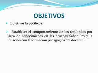 OBJETIVOS
 Objetivos Específicos:
 Establecer el comportamiento de los resultados por
área de conocimiento en las pruebas Saber Pro y la
relación con la formación pedagógica del docente.
 