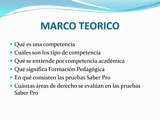 MARCO TEORICO
 Qué es una competencia
 Cuáles son los tipo de competencia
 Qué se entiende por competencia académica
 Qué significa Formación Pedagógica
 En qué consisten las pruebas Saber Pro
 Cuántas áreas de derecho se evalúan en las pruebas
Saber Pro
 