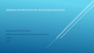 GERENCIA DE PROYECTOS EN TECNOLOGIA EDUCATIVA
Alex Sandy Guzmán Puerta
Maestría en Gestión de la Tecnología Educativa
UDES
2017
 