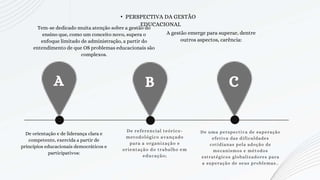 A B C
De referencial teórico-
metodológico avançado
para a organização e
orientação do trabalho em
educação;
De uma perspectiva de superação
efetiva das dificuldades
cotidianas pela adoção de
mecanismos e métodos
estratégicos globalizadores para
a superação de seus problemas..
• PERSPECTIVA DA GESTÃO
EDUCACIONAL
De orientação e de liderança clara e
competente, exercida a partir de
princípios educacionais democráticos e
participativos:
Tem-se dedicado muita atenção sobre a gestão do
ensino que, como um conceito novo, supera o
enfoque limitado de administração, a partir do
entendimento de que OS problemas educacionais são
complexos.
A gestão emerge para superar, dentre
outros aspectos, carência:
 