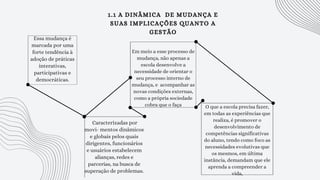 1.1 A DINÂMICA DE MUDANÇA E
SUAS IMPLICAÇÕES QUANTO A
GESTÃO
Essa mudança é
marcada por uma
forte tendência à
adoção de práticas
interativas,
participativas e
democráticas.
Caracterizadas por
movi- mentos dinâmicos
e globais pelos quais
dirigentes, funcionários
e usuários estabelecem
alianças, redes e
parcerias, na busca de
superação de problemas.
Em meio a esse processo de
mudança, não apenas a
escola desenvolve a
necessidade de orientar o
seu processo interno de
mudança, e acompanhar as
novas condições externas,
como a própria sociedade
cobra que o faça O que a escola precisa fazer,
em todas as experiências que
realiza, é promover o
desenvolvimento de
competências significativas
do aluno, tendo como foco as
necessidades evolutivas que
os mesmos, em última
instância, demandam que ele
aprenda a compreender a
vida,
 