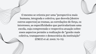 O mesmo se orienta por uma "perspectiva mais
humana, integrada e coletiva, que desvela [dentre
outros aspectos] as tramas, as correlações de força, os
interesses, as especificidades que particularizam uma
escola, cuja compreensão e respectiva atuação sobre
esses aspectos permite a realização de "gestão mais
coletiva, transparente e democrática da instituição"
(CRUZ et al. 2005: 70-71).
 