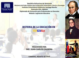 República Bolivariana de Venezuela
Ministerio del Poder Popular para la Educación Universitaria, Ciencia y Tecnología
Instituto Universitario Politécnico Santiago Mariño
Extensión COL- Cabimas
Diplomado de Formación para Profesionales no Docentes
Módulo: Legislación Educativa
HISTORIA DE LA EDUCACIÓN EN
VENEZUELA
PRESENTADO POR:
ING. JUAN CARLOS CALDERA
CABIMAS, AGOSTO DE 2016
 