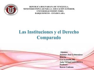 REPUBLICA BOLIVARIANA DE VENEZUELA.
MINISTERIO POPULAR PARA LA EDUCACIÓN SUPERIOR.
UNIVERSIDAD FERMIN TORO.
BARQUISIMETO – ESTADO LARA.
Las Instituciones y el Derecho
Comparado
Alumno:
Jessmar José Colmenárez
Rincón
C.I. V-14.696.302
Aula Virtual SAIA2015/A
Profesor:
Karen Cadenas
 