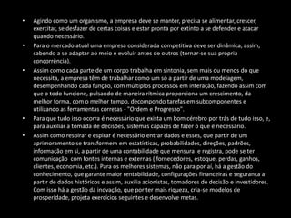 • Agindo como um organismo, a empresa deve se manter, precisa se alimentar, crescer,
exercitar, se desfazer de certas coisas e estar pronta por extinto a se defender e atacar
quando necessário.
• Para o mercado atual uma empresa considerada competitiva deve ser dinâmica, assim,
sabendo a se adaptar ao meio e evoluir antes de outros (tornar-se sua própria
concorrência).
• Assim como cada parte de um corpo trabalha em sintonia, sem mais ou menos do que
necessita, a empresa têm de trabalhar como um só a partir de uma modelagem,
desempenhando cada função, com múltiplos processos em interação, fazendo assim com
que o todo funcione, pulsando de maneira rítmica proporciona um crescimento, da
melhor forma, com o melhor tempo, decompondo tarefas em subcomponentes e
utilizando as ferramentas corretas - "Ordem e Progresso".
• Para que tudo isso ocorra é necessário que exista um bom cérebro por trás de tudo isso, e,
para auxiliar a tomada de decisões, sistemas capazes de fazer o que é necessário.
• Assim como respirar e espirar é necessário entrar dados e esses, que partir de um
aprimoramento se transformem em estatísticas, probabilidades, direções, padrões,
informação em si, a partir de uma contabilidade que mensura e registra, pode se ter
comunicação com fontes internas e externas ( fornecedores, estoque, perdas, ganhos,
clientes, economia, etc.). Para os melhores sistemas, não para por aí, há a gestão do
conhecimento, que garante maior rentabilidade, configurações financeiras e segurança a
partir de dados históricos e assim, auxilia acionistas, tomadores de decisão e investidores.
Com isso há a gestão da inovação, que por ter mais riqueza, cria-se modelos de
prosperidade, projeta exercícios seguintes e desenvolve metas.
 