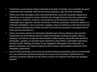 • Finalmente, a partir dessas etapas sistemáticas de apoio à decisão, vem o trabalho de quem
realmente toma a decisão, este tem de analisar, planejar e agir como for necessário.
• Tendo uma visão estratégica sobre cada departamento, buscando responder perguntas e,
além disso, ter as perguntas certas. Fazendo uma reengenharia de processos, avaliando a
organização, o ambiente, o cliente, a concorrência, os fornecedores e buscando novas
tecnologias para organizar, orientar, formalizar e melhorar processos, tendo por objetivo os
melhores resultados e, caso se encontre gargalos, deve-se controlar ou até mesmo eliminar
como corpos estranhos que tentam consumir esse sistema e prejudicá-lo de alguma forma
antes que isso seja feito a si.
• Como uma vacina, devem ser planejadas decisões para o futuro, preparar caso ocorram
imprevistos nos fornecedores (atraso, queda de produção, mudança de preço, falta no
estoque), nos clientes (criação de necessidades, moda, eventos, preço diferente da oferta,
devoluções , perdas), no mercado (crise econômica, concorrência, promoções repentinas,
acordos (Cartel, Holding, Dumping, Truste, Oligopólio, Monopólio, Joint-Venture)), no
governo (impostos, leis implementadas (Lei Anti Truste), união estatal) e ambiente (clima
infestação, catástrofes).
• Sua alma (funcionários), assim como seu corpo (ambiente corporativo), deve ser alimentada
com um sentimento patriótico de pertencer a essa conjunto, porque, diferente de ser
somente um peixe nadando no mar, forma-se assim um cardume mais forte que qualquer
tubarão!
 