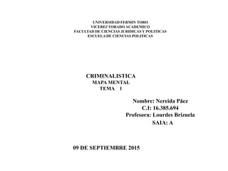 UNIVERSIDAD FERMIN TORO
VICERECTORADO ACADEMICO
FACULTAD DE CIENCIAS JURIDICAS Y POLITICAS
ESCUELA DE CIENCIAS POLITICAS
CRIMINALISTICA
MAPA MENTAL
TEMA 1
09 DE SEPTIEMBRE 2015
Nombre: Nereida Páez
C.I: 16.385.694
Profesora: Lourdes Brizuela
SAIA: A
 