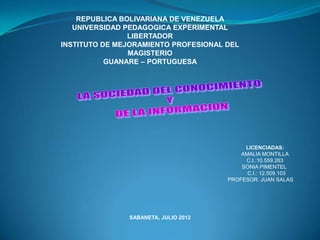 REPUBLICA BOLIVARIANA DE VENEZUELA
   UNIVERSIDAD PEDAGOGICA EXPERIMENTAL
                LIBERTADOR
INSTITUTO DE MEJORAMIENTO PROFESIONAL DEL
                MAGISTERIO
           GUANARE – PORTUGUESA




                                           LICENCIADAS:
                                          AMALIA MONTILLA
                                           C.I.:10.559.263
                                          SONIA PIMENTEL
                                            C.I.: 12.509.103
                                      PROFESOR: JUAN SALAS




               SABANETA, JULIO 2012
 