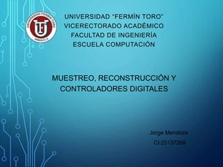 UNIVERSIDAD “FERMÍN TORO” 
VICERECTORADO ACADÉMICO 
FACULTAD DE INGENIERÍA 
ESCUELA COMPUTACIÓN 
MUESTREO, RECONSTRUCCIÓN Y 
CONTROLADORES DIGITALES 
Jorge Mendoza 
CI:25137269 
 