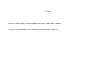 Bibliografía




Calvo M. O., Puente y Flores, A (2003) Los títulos de crédito (27 a Ed.).México: Banca y Comercio.



Barroso, G (2011) Ley General de Títulos y Operaciones de Crédito (2011.ed.), México: Isef.
 