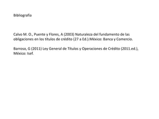 Bibliografía
Calvo M. O., Puente y Flores, A (2003) Naturaleza del fundamento de las
obligaciones en los títulos de crédito (27 a Ed.).México: Banca y Comercio.
Barroso, G (2011) Ley General de Títulos y Operaciones de Crédito (2011.ed.),
México: Isef.