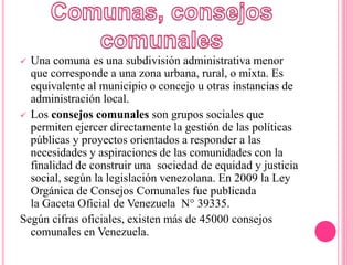  Una comuna es una subdivisión administrativa menor
que corresponde a una zona urbana, rural, o mixta. Es
equivalente al municipio o concejo u otras instancias de
administración local.
 Los consejos comunales son grupos sociales que
permiten ejercer directamente la gestión de las políticas
públicas y proyectos orientados a responder a las
necesidades y aspiraciones de las comunidades con la
finalidad de construir una sociedad de equidad y justicia
social, según la legislación venezolana. En 2009 la Ley
Orgánica de Consejos Comunales fue publicada
la Gaceta Oficial de Venezuela N° 39335.
Según cifras oficiales, existen más de 45000 consejos
comunales en Venezuela.
 
