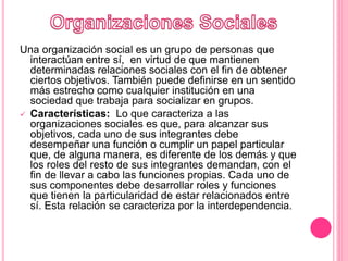 Una organización social es un grupo de personas que
interactúan entre sí, ​ en virtud de que mantienen
determinadas relaciones sociales con el fin de obtener
ciertos objetivos. También puede definirse en un sentido
más estrecho como cualquier institución en una
sociedad que trabaja para socializar en grupos.
 Características: Lo que caracteriza a las
organizaciones sociales es que, para alcanzar sus
objetivos, cada uno de sus integrantes debe
desempeñar una función o cumplir un papel particular
que, de alguna manera, es diferente de los demás y que
los roles del resto de sus integrantes demandan, con el
fin de llevar a cabo las funciones propias. Cada uno de
sus componentes debe desarrollar roles y funciones
que tienen la particularidad de estar relacionados entre
sí. Esta relación se caracteriza por la interdependencia.
 