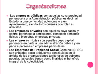  Las empresas públicas son aquellas cuya propiedad
pertenece a una Administración pública, es decir, al
Estado, a una comunidad autónoma o a un
ayuntamiento, siendo éstos quienes controlan su
actividad.
 Las empresas privadas son aquellas cuyo capital y
control pertenece a particulares, bien sean personas
físicas o bien otras empresas privadas.
 Las empresas mixtas son aquellas cuyo capital
pertenece en parte a una administración pública y en
parte a personas o empresas particulares.
 Las Empresas de Propiedad Social Comunal (EPSC)
son unidades socio productivas constituidas en el
ámbito de las organizaciones territoriales de gobierno
popular, las cuales tienen como finalidad el beneficio
integral de la colectividad.
 