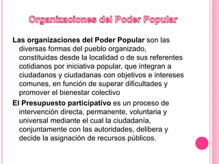 Las organizaciones del Poder Popular son las
diversas formas del pueblo organizado,
constituidas desde la localidad o de sus referentes
cotidianos por iniciativa popular, que integran a
ciudadanos y ciudadanas con objetivos e intereses
comunes, en función de superar dificultades y
promover el bienestar colectivo
El Presupuesto participativo es un proceso de
intervención directa, permanente, voluntaria y
universal mediante el cual la ciudadanía,
conjuntamente con las autoridades, delibera y
decide la asignación de recursos públicos.​
 