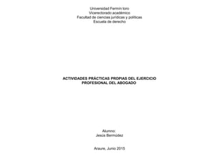 Universidad Fermín toro
Vicerectorado académico
Facultad de ciencias jurídicas y políticas
Escuela de derecho
ACTIVIDADES PRÁCTICAS PROPIAS DEL EJERCICIO
PROFESIONAL DEL ABOGADO
Alumno:
Jesús Bermúdez
Araure, Junio 2015
 