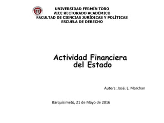 UNIVERSIDAD FERMÍN TORO
VICE RECTORADO ACADÉMICO
FACULTAD DE CIENCIAS JURÍDICAS Y POLÍTICAS
ESCUELA DE DERECHO
Actividad Financiera
del Estado
Autora: José. L. Marchan
Barquisimeto, 21 de Mayo de 2016
 