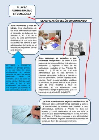 CLASIFICACIÓN SEGÚN SU CONTENIDO
Actos definitivos y actos de
trámite: Esta clasificación de
los actos administrativos según
el contenido, se deduce de los
Artículos 9, 62 y 85 de la
LOPA. El acto administrativo
definitivo es el que pone fin a
un asunto y en cambio, el acto
administrativo de trámite, es el
de carácter preparatorio para el
acto definitivo.
En efecto, el Artículo 9
establece un principio general,
y es que todos los actos
administrativos de carácter
particular, es decir, de efectos
particulares, deben ser
motivados, salvo los actos de
simple trámite. Distingue aquí,
por tanto, la Ley, el acto
administrativo de trámite, el
cual se opone, por supuesto, al
acto administrativo definitivo
Actos creadores de derechos o que
establecen obligaciones: se refiere al acto
creador de derechos subjetivos o de intereses
personales y legítimos a favor de los
particulares, regulados en los Artículos 19,
ordinal 2; y 82 de la Ley, y al acto
administrativo que no crea derechos o
intereses personales, legítimos y directos a
favor de particulares, también regulado en los
mismos. Según el contenido, la Ley establece
la posibilidad de que se trate de actos que en
lugar de crear derechos a favor de
particulares, lo que establezcan sean
obligaciones a cargo de particulares, y así se
los regula en el Artículo 70 de la LOPA
Los actos administrativos según la manifestación de
voluntad: actos administrativos expresos y tácitos:
La manifestación de voluntad que produce el acto
administrativo, conforme al Artículo 18, debe ser
expresa y formal, conteniendo el acto una serie de
requisitos que deben manifestarse por escrito. Por tanto,
la LOPA en el Artículo 4, consagra el acto administrativo
tácito de contenido negativo, derivado del transcurso del
tiempo, es decir, del silencio administrativo.
EL ACTO
ADMINISTRATIVO
EN VENEZUELA
 
