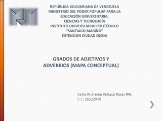 REPÚBLICA BOLIVARIANA DE VENEZUELA
MINISTERIO DEL PODER POPULAR PARA LA
EDUCACIÓN UNIVERSITARIA,
CIENCIAS Y TECNOLOGÍA
INSTITUTO UNIVERSITARIO POLITÉCNICO
“SANTIAGO MARIÑO”
EXTENSION CIUDAD OJEDA
GRADOS DE ADJETIVOS Y
ADVERBIOS (MAPA CONCEPTUAL)
Carla Andreina Velasco Rojas #41
C.I.: 26522978
 
