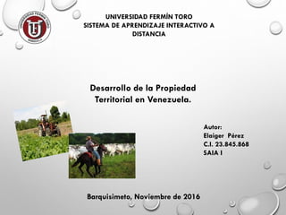 UNIVERSIDAD FERMÍN TORO
SISTEMA DE APRENDIZAJE INTERACTIVO A
DISTANCIA
Autor:
Elaiger Pérez
C.I. 23.845.868
SAIA I
Barquisimeto, Noviembre de 2016
Desarrollo de la Propiedad
Territorial en Venezuela.
 