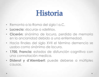 Historia
• Remonta a la Roma del siglo I a.C.
• Lucrecio: «locura» o «delirio».
• Cicerón: sinónimo de locura, perdida de memoria
  en la ancianidad debido a una enfermedad.
• Hacia finales del siglo XVII el término demencia se
  usaba como sinónimo de locura.
• 1700, Francia: estados de disfunción cognitiva con
  una connotación medica.
• Diderot y d’Alembert: puede deberse a múltiples
  causas.
 