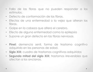 • Falla de las fibras que no pueden responder a los
  estímulos.
• Defecto de conformación de las fibras.
• Efectos de una enfermedad o la vejez que alteran las
  fibras.
• Golpe en la cabeza que altera el cerebro.
• Efecto de alguna enfermedad como la epilepsia
• Supone un gran defecto en las fibras nerviosas.

• Pinel: demencia senil, forma de trastorno cognitivo
  adquirido en las personas de edad.
• Siglo XIX: cuadro de trastornos cognitivos adquiridos
• Segunda mitad del siglo XIX: trastornos irreversibles que
  afectan a los ancianos.
 