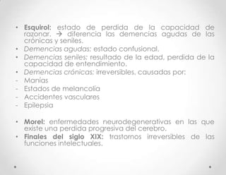 • Esquirol: estado de perdida de la capacidad de
  razonar.  diferencia las demencias agudas de las
  crónicas y seniles.
• Demencias agudas: estado confusional.
• Demencias seniles: resultado de la edad, perdida de la
  capacidad de entendimiento.
• Demencias crónicas: irreversibles, causadas por:
- Manías
- Estados de melancolía
- Accidentes vasculares
- Epilepsia

• Morel: enfermedades neurodegenerativas en las que
  existe una perdida progresiva del cerebro.
• Finales del siglo XIX: trastornos irreversibles de las
  funciones intelectuales.
 