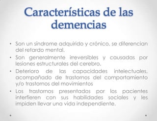 Características de las
         demencias
• Son un síndrome adquirido y crónico, se diferencian
  del retardo mental.
• Son generalmente irreversibles y causadas por
  lesiones estructurales del cerebro.
• Deterioro de las capacidades intelectuales,
  acompañado de trastornos del comportamiento
  y/o trastornos del movimientos
• Los trastornos presentados por los pacientes
  interfieren con sus habilidades sociales y les
  impiden llevar una vida independiente.
 