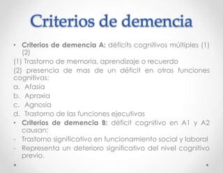 Criterios de demencia
• Criterios de demencia A: déficits cognitivos múltiples (1)
   (2)
(1) Trastorno de memoria, aprendizaje o recuerdo
(2) presencia de mas de un déficit en otras funciones
cognitivas:
a. Afasia
b. Apraxia
c. Agnosia
d. Trastorno de las funciones ejecutivas
• Criterios de demencia B: déficit cognitivo en A1 y A2
   causan:
- Trastorno significativo en funcionamiento social y laboral
- Representa un deterioro significativo del nivel cognitivo
   previo.
 
