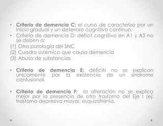 • Criterio de demencia C: el curso de caracteriza por un
   inicio gradual y un deterioro cognitivo continuo.
• Criterio de demencia D: déficit cognitivo en A1 y A2 no
   se deben a:
(1) Otra patología del SNC
(2) Cuadro sistémico que causa demencia
(3) Abuso de substancias

• Criterio de demencia E: déficits no se explican
  únicamente por la existencia de un síndrome
  confusional.

• Criterio de demencia F: la alteración no se explica
  mejor por la presencia de otro trastorno del Eje I (ej:
  trastorno depresivo mayor, esquizofrenia.
 