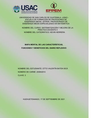 UNIVERSIDAD DE SAN CARLOS DE GUATEMALA –USAC–
ESCUELA DE FORMACIÓN DE PROFESORES DE
ENSEÑANZA MEDIA –EFPEM– PROFESORADO DE
ENSEÑANZA MEDIA ESPECIALIZADO EN MATEMÁTICA
NOMBRE DEL CURSO: SISTEMATIZACIÓN Y MEJORA DE LA
PRÁCTICA DOCENTE II
NOMBRE DEL CATEDRÁTICO: KEVIN HERRERA
MAPA MENTAL DE LAS CARACTERÍSTICAS,
FUNCIONES Y BENEFICIOS DEL DIARIO REFLEXIVO
NOMBRE DEL ESTUDIANTE: OTTO VALENTÍN BATEN SICÁ
NÚMERO DE CARNÉ: 200842914
CLAVE: 3
HUEHUETENANGO, 17 DE SEPTIEMBRE DE 2021
 
