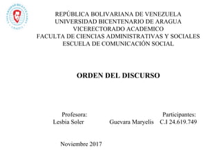 
REPÚBLICA BOLIVARIANA DE VENEZUELA
UNIVERSIDAD BICENTENARIO DE ARAGUA
VICERECTORADO ACADEMICO
FACULTA DE CIENCIAS ADMINISTRATIVAS Y SOCIALES
ESCUELA DE COMUNICACIÓN SOCIAL
ORDEN DEL DISCURSO
Profesora: Participantes:
Lesbia Soler Guevara Maryelis C.I 24.619.749
Noviembre 2017
 