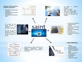 • Se adapta a cualquier
empresa.
• Grande o pequeña.
• Base de datos, menú y
módulos son configurables.
• El usuario puede añadir o
eliminar las opciones que
necesite.
• Controla las operaciones
contables de una
empresa.
• Cumple con la normativa
legal y fiscal.
• Gestiona la información
comercial.
• Es un sistema de
clasificación de asientos
contables.
CARACTERÍSTICAS
• Genera
automáticamente
todos los asientos.
• Control de cuentas por
cobrar y cuentas por
pagar.
• Manejo de retención
de impuestos.
• Planificación de
cobranzas.
• Ajuste de inventario.
Ventajas e importancia de los
diferentes subsistemas
• Subsistema de Información
Financiera.
• Subsistema de Información
Administrativa.
• Subsistema de información
fiscal.
Permite llevar un mejor control de sus
registros. (Facturación, compras,
cuentas por pagar y cobrar, costos e
inventarios).
• Es privativo ya que
causa privación o
restricción de
derechos o libertades.
• Su uso ha ido en
aumento constante y
actualmente un 20%
de las empresas lo
utilizan.
 