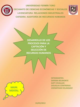 UNIVERSIDAD FERMÍN TORO
  DECANATO DE CIENCIAS ECONÓMICAS Y SOCIALES
     LICENCIATURA RELACIONES INDUSTRIALES
    CATEDRA: AUDITORÍA DE RECURSOS HUMANOS




             DESARROLLO DE LOS
             PROCESOS PARA LA
                CAPTACIÓN Y
                SELECCIÓN DE
            RECURSOS HUMANOS




                                 INTEGRANTES:
                                 DAYANA BELMONTE
                                 KATY CEVALLOS
                                 DOUGLAS CONTRERAS
 MAPA                            JHONATHAN VELASQUEZ
MENTAL



                   24/03/2012
 
