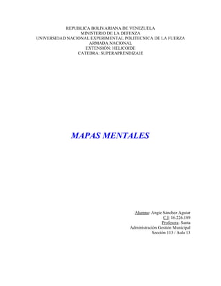 REPUBLICA BOLIVARIANA DE VENEZUELA
                 MINISTERIO DE LA DEFENZA
UNIVERSIDAD NACIONAL EXPERIMENTAL POLITECNICA DE LA FUERZA
                    ARMADA NACIONAL
                   EXTENSIÓN: HELICOIDE
                CATEDRA: SUPERAPRENDIZAJE




             MAPAS MENTALES




                                      Alumna: Angie Sánchez Aguiar
                                                     C.I: 16.226.189
                                                    Profesora: Santa
                                    Administración Gestión Municipal
                                               Sección 113 / Aula 13
 