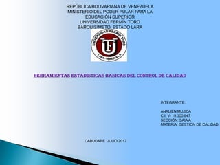 REPÚBLICA BOLIVARIANA DE VENEZUELA
            MINISTERIO DEL PODER PULAR PARA LA
                   EDUCACIÓN SUPERIOR
                 UNIVERSIDAD FERMÍN TORO
                BARQUISIMETO, ESTADO LARA




HERRAMIENTAS ESTADISTICAS BASICAS DEL CONTROL DE CALIDAD




                                                 INTEGRANTE:

                                                 ANALIEN MUJICA
                                                 C.I. V- 19.300.847
                                                 SECCIÓN: SAIA A
                                                 MATERIA: GESTION DE CALIDAD



                   CABUDARE JULIO 2012
 