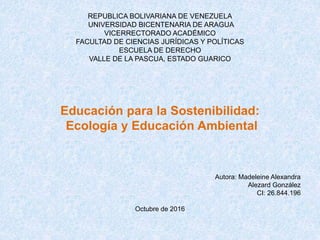 REPUBLICA BOLIVARIANA DE VENEZUELA
UNIVERSIDAD BICENTENARIA DE ARAGUA
VICERRECTORADO ACADÉMICO
FACULTAD DE CIENCIAS JURÍDICAS Y POLÍTICAS
ESCUELA DE DERECHO
VALLE DE LA PASCUA, ESTADO GUARICO
Educación para la Sostenibilidad:
Ecología y Educación Ambiental
Autora: Madeleine Alexandra
Alezard González
CI: 26.844.196
Octubre de 2016
 