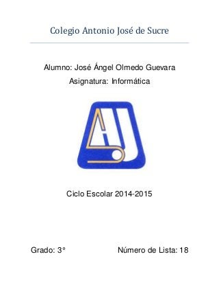 Colegio Antonio Jose de Sucre
Alumno: José Ángel Olmedo Guevara
Asignatura: Informática
Ciclo Escolar 2014-2015
Grado: 3° Número de Lista: 18
 
