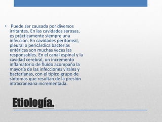 • Puede ser causada por diversos 
irritantes. En las cavidades serosas, 
es prácticamente siempre una 
infección. En cavidades peritoneal, 
pleural o pericárdica bacterias 
entéricas son muchas veces las 
responsables. En el canal espinal y la 
cavidad cerebral, un incremento 
inflamatorio de fluido acompaña la 
mayoría de las infecciones virales y 
bacterianas, con el típico grupo de 
síntomas que resultan de la presión 
intracraneana incrementada. 
Etiología. 
 