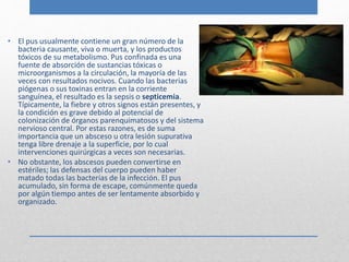 • El pus usualmente contiene un gran número de la 
bacteria causante, viva o muerta, y los productos 
tóxicos de su metabolismo. Pus confinada es una 
fuente de absorción de sustancias tóxicas o 
microorganismos a la circulación, la mayoría de las 
veces con resultados nocivos. Cuando las bacterias 
piógenas o sus toxinas entran en la corriente 
sanguínea, el resultado es la sepsis o septicemia. 
Típicamente, la fiebre y otros signos están presentes, y 
la condición es grave debido al potencial de 
colonización de órganos parenquimatosos y del sistema 
nervioso central. Por estas razones, es de suma 
importancia que un absceso u otra lesión supurativa 
tenga libre drenaje a la superficie, por lo cual 
intervenciones quirúrgicas a veces son necesarias. 
• No obstante, los abscesos pueden convertirse en 
estériles; las defensas del cuerpo pueden haber 
matado todas las bacterias de la infección. El pus 
acumulado, sin forma de escape, comúnmente queda 
por algún tiempo antes de ser lentamente absorbido y 
organizado. 
 