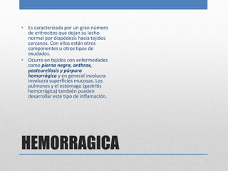 • Es caracterizada por un gran número 
de eritrocitos que dejan su lecho 
normal por diapédesis hacia tejidos 
cercanos. Con ellos están otros 
componentes u otros tipos de 
exudados. 
• Ocurre en tejidos con enfermedades 
como pierna negra, anthrax, 
pasteurellosis y púrpura 
hemorrágica y en general involucra 
involucra superficies mucosas. Los 
pulmones y el estómago (gastritis 
hemorrágica) también pueden 
desarrollar este tipo de inflamación. 
HEMORRAGICA 
 