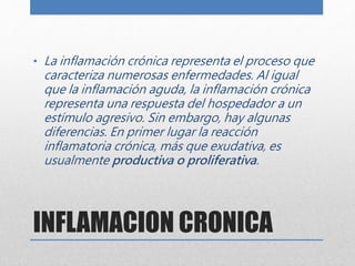 • La inflamación crónica representa el proceso que 
caracteriza numerosas enfermedades. Al igual 
que la inflamación aguda, la inflamación crónica 
representa una respuesta del hospedador a un 
estímulo agresivo. Sin embargo, hay algunas 
diferencias. En primer lugar la reacción 
inflamatoria crónica, más que exudativa, es 
usualmente productiva o proliferativa. 
INFLAMACION CRONICA 
 